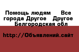 Помощь людям . - Все города Другое » Другое   . Белгородская обл.